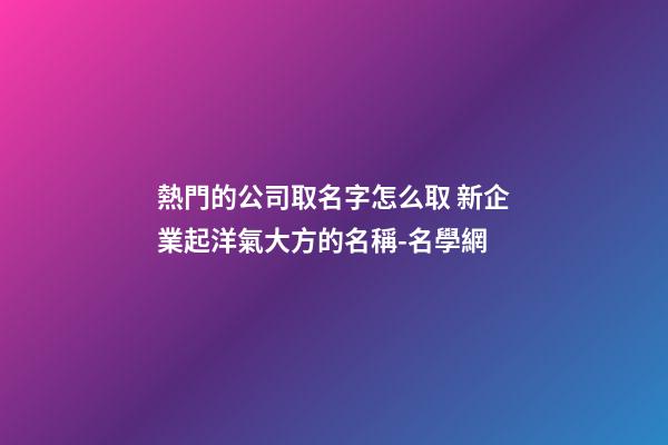 熱門的公司取名字怎么取 新企業起洋氣大方的名稱-名學網-第1張-公司起名-玄機派